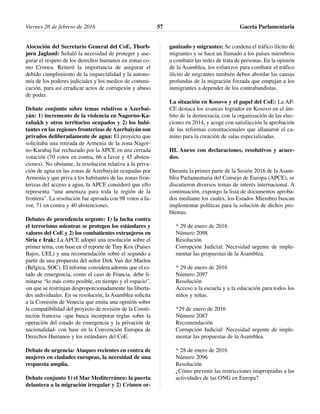 Alocución del Secretario General del CoE, Thorb-
jørn Jagland: Señaló la necesidad de proteger y ase-
gurar el respeto de los derechos humanos en zonas co-
mo Crimea. Reiteró la importancia de asegurar el
debido cumplimiento de la imparcialidad y la autono-
mía de los poderes judiciales y los medios de comuni-
cación, para así erradicar actos de corrupción y abuso
de poder.
Debate conjunto sobre temas relativos a Azerbai-
yán: 1) incremento de la violencia en Nagorno-Ka-
rabakh y otros territorios ocupados y 2) los habi-
tantes en las regiones fronterizas de Azerbaiyán son
privados deliberadamente de agua: El proyecto que
solicitaba una retirada de Armenia de la zona Nagor-
no-Karabaj fue rechazado por la APCE en una cerrada
votación (70 votos en contra, 66 a favor y 45 absten-
ciones). No obstante, la resolución relativa a la priva-
ción de agua en las zonas de Azerbaiyán ocupadas por
Armenia y que priva a los habitantes de las zonas fron-
terizas del acceso a agua, la APCE consideró que ello
representa “una amenaza para toda la región de la
frontera”. La resolución fue aproada con 98 votos a fa-
vor, 71 en contra y 40 abstenciones.
Debates de procedencia urgente: 1) la lucha contra
el terrorismo mientras se protegen los estándares y
valores del CoE y 2) los combatientes extranjeros en
Siria e Irak: La APCE adoptó una resolución sobre el
primer tema, con base en el reporte de Tiny Kox (Países
Bajos, UEL) y una recomendación sobre el segundo a
partir de una propuesta del señor Dirk Van der Maelen
(Bélgica, SOC). El informe considera además que el es-
tado de emergencia, como el caso de Francia, debe li-
mitarse “lo más corto posible, en tiempo y el espacio”,
sin que se restrinjan desproporcionadamente las liberta-
des individuales. En su resolución, la Asamblea solicita
a la Comisión de Venecia que emita una opinión sobre
la compatibilidad del proyecto de revisión de la Consti-
tución francesa –que busca incorporar reglas sobre la
operación del estado de emergencia y la privación de
nacionalidad- con base en la Convención Europea de
Derechos Humanos y los estándares del CoE.
Debate de urgencia: Ataques recientes en contra de
mujeres en ciudades europeas, la necesidad de una
respuesta amplia.
Debate conjunto 1) el Mar Mediterráneo: la puerta
delantera a la migración irregular y 2) Crimen or-
ganizado y migrantes: Se condena el tráfico ilícito de
migrantes y se hace un llamado a los países miembros
a combatir las redes de trata de personas. En la opinión
de la Asamblea, los esfuerzos para combatir el tráfico
ilícito de migrantes también deben abordar las causas
profundas de la migración forzada que empujan a los
inmigrantes a depender de los contrabandistas.
La situación en Kosovo y el papel del CoE: La AP-
CE destaca los avances logrados en Kosovo en el ám-
bito de la democracia, con la organización de las elec-
ciones en 2014, y acoge con satisfacción la aprobación
de las reformas constitucionales que allanaron el ca-
mino para la creación de salas especializadas.
III. Anexo con declaraciones, resolutivos y acuer-
dos.
Durante la primer parte de la Sesión 2016 de la Asam-
blea Parlamentaria del Consejo de Europa (APCE), se
discutieron diversos temas de interés internacional. A
continuación, expongo la lista de documentos aproba-
dos mediante los cuales, los Estados Miembro buscan
implementar políticas para la solución de dichos pro-
blemas.
* 29 de enero de 2016
Número 2098
Resolución
Corrupción Judicial: Necesidad urgente de imple-
mentar las propuestas de la Asamblea.
* 29 de enero de 2016
Número 2097
Resolución
Acceso a la escuela y a la educación para todos los
niños y niñas.
*29 de enero de 2016
Número 2087
Recomendación
Corrupción Judicial: Necesidad urgente de imple-
mentar las propuestas de la Asamblea.
* 28 de enero de 2016
Número 2096
Resolución
¿Cómo prevenir las restricciones inapropiadas a las
actividades de las ONG en Europa?
Viernes 26 de febrero de 2016 Gaceta Parlamentaria57
 