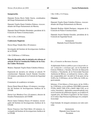 Inauguración.
Diputada Norma Rocío Nahle García, coordinadora
del Grupo Parlamentario de Morena.
Diputado Virgilio Dante Caballero Pedraza, vicecoor-
dinador del Grupo Parlamentario de Morena.
Diputado Daniel Ordoñez Hernández, presidente de la
Comisión de Puntos Constitucionales.
• De 11:20 a 12:00 horas.
Conferencia Magistral.
Doctor Diego Valadés Ríos (30 minutos).
Investigador del Instituto de Investigaciones Jurídicas
de la UNAM.
• De 12:00 horas a 13:00 horas.
Mesa de discusión sobre la iniciativa de reforma al
artículo 93 de la Constitución Política de los Esta-
dos Unidos Mexicanos
Modera: Diputado Virgilio Dante Caballero Pedraza.
Exposición de iniciativa de reforma al artículo 93
constitucional: Diputada Araceli Damián González
(10 minutos), presidenta de la Comisión de Seguridad
Social.
Comentarios de académicos invitados:
Doctor Daniel Barceló Rojas (10 minutos), investiga-
dor del Instituto de Investigaciones Jurídicas de la
UNAM.
Doctor Luis Mendoza Cruz (10 minutos), director de
Estudios Parlamentarios del CEDIP.
Doctor Jaime Cárdenas Gracia (10 minutos), investi-
gador del Instituto de Investigaciones Jurídicas de la
UNAM.
Doctor Francisco José Paoli Bolio (10 minutos), in-
vestigador del Instituto de Investigaciones Jurídicas de
la UNAM.
• De 13:00 a 13:15 horas.
Clausura
Diputado Virgilio Dante Caballero Pedraza, vicecoor-
dinador del Grupo Parlamentario de Morena.
Diputado Rodrigo Abdalá Dartigues, integrante de la
Comisión de Puntos Constitucionales.
Diputada Araceli Damián González, presidenta de la
Comisión de Seguridad Social.
Atentamente
Diputada Araceli Damián González
DE LA COMISIÓN DE REFORMA AGRARIA
Al diplomado Políticas públicas para el desarrollo ru-
ral: evaluación y estrategia que, con la Facultad de
Ciencias Políticas y Sociales, División de Educación
Continua y Vinculación, de la Universidad Nacional
Autónoma de México, se realizará los viernes y sába-
dos comprendidos del 1 de abril al 18 de junio, de las
16:00 a las 21:00 horas y de las 9:00 a las 14:00, res-
pectivamente.
Informes: 22 de febrero a 24 de marzo, de las 10:00 a
las 15:00 horas, en los teléfonos 5036 0000 (extensión
57229), 04455 2309 4730 y 04455 3666 5185; en el
correo electrónico: diplomado.camara@outlook.com;
en la Comisión de la Reforma Agraria, en el edificio F,
segundo piso, del Palacio Legislativo de San Lázaro;
en el enlace http://formacionyliderazgo.wix.com/poli-
ticascampo
Cupo limitado. Se otorgará constancia con valor curri-
cular.
Atentamente
Diputado Jesús Serrano Lora
Presidente
Viernes 26 de febrero de 2016 Gaceta Parlamentaria65
 