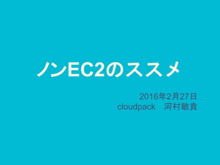 ノンEC2のススメ
2016年2月27日
cloudpack 河村敏貴
 