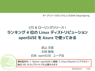 2016/02/27 1/43
LTS & ローリングリリース !
ランキング 4 位の Linux ディストリビューション
openSUSE を Azure で使ってみる
武山 文信
太田 俊哉
日本 openSUSE ユーザ会
資料配布中: 1. flashair-openSUSE に接続 2. http://flashair/ にアクセス！
後日 OSC のウェブサイトでも公開されます
オープンソースカンファレンス2016 Tokyo/Spring
 
