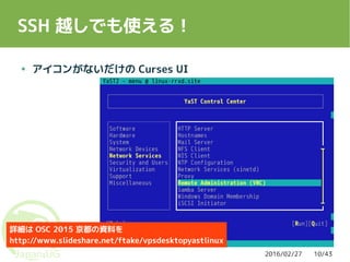 2016/02/27 10/43
SSH 越しでも使える！
● アイコンがないだけの Curses UI
詳細は OSC 2015 京都の資料を
http://www.slideshare.net/ftake/vpsdesktopyastlinux
 