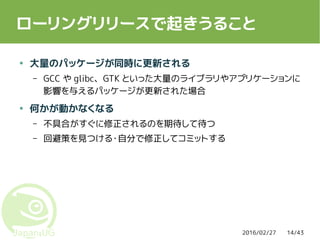 2016/02/27 14/43
ローリングリリースで起きうること
● 大量のパッケージが同時に更新される
– GCC や glibc、GTK といった大量のライブラリやアプリケーションに
影響を与えるパッケージが更新された場合
● 何かが動かなくなる
– 不具合がすぐに修正されるのを期待して待つ
– 回避策を見つける・自分で修正してコミットする
 
