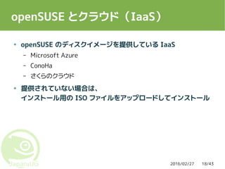 2016/02/27 18/43
openSUSE とクラウド（IaaS）
● openSUSE のディスクイメージを提供している IaaS
– Microsoft Azure
– ConoHa
– さくらのクラウド
● 提供されていない場合は、
インストール用の ISO ファイルをアップロードしてインストール
 