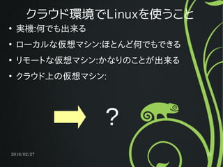 2016/02/27 23
クラウド環境でLinuxを使うこと
●
実機:何でも出来る
●
ローカルな仮想マシン:ほとんど何でもできる
●
リモートな仮想マシン:かなりのことが出来る
●
クラウド上の仮想マシン:
?
 