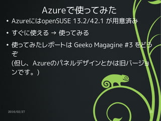 2016/02/27 25
Azureで使ってみた
●
AzureにはopenSUSE 13.2/42.1 が用意済み
●
すぐに使える → 使ってみる
●
使ってみたレポートは Geeko Magagine #3 をどう
ぞ
(但し、Azureのパネルデザインとかは旧バージョ
ンです。)
 