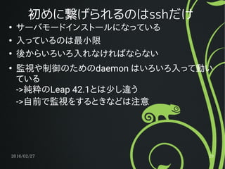 2016/02/27 29
初めに繋げられるのはsshだけ
●
サーバモードインストールになっている
●
入っているのは最小限
●
後からいろいろ入れなければならない
●
監視や制御のためのdaemon はいろいろ入って動い
ている
->純粋のLeap 42.1とは少し違う
->自前で監視をするときなどは注意
 