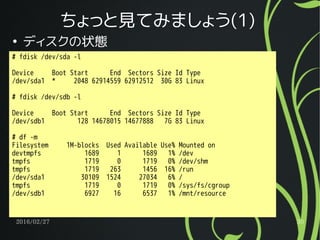 2016/02/27 30
ちょっと見てみましょう(1)
●
ディスクの状態
# fdisk /dev/sda -l
Device Boot Start End Sectors Size Id Type
/dev/sda1 * 2048 62914559 62912512 30G 83 Linux
# fdisk /dev/sdb -l
Device Boot Start End Sectors Size Id Type
/dev/sdb1 128 14678015 14677888 7G 83 Linux
# df -m
Filesystem 1M-blocks Used Available Use% Mounted on
devtmpfs 1689 1 1689 1% /dev
tmpfs 1719 0 1719 0% /dev/shm
tmpfs 1719 263 1456 16% /run
/dev/sda1 30109 1524 27034 6% /
tmpfs 1719 0 1719 0% /sys/fs/cgroup
/dev/sdb1 6927 16 6537 1% /mnt/resource
 