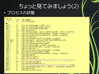 2016/02/27 31
ちょっと見てみましょう(2)
●
プロセスの状態
# ps -ax
PID TTY STAT TIME COMMAND
1 ? Ss 0:14 /bin/systemd
(略)
6959 ? Ss 0:14 /usr/sbin/haveged -w 1024 -v 0 -F
6960 ? Ss 0:38 /usr/lib/systemd/systemd-journald
6962 ? Ss 0:00 /usr/lib/systemd/systemd-udevd
7111 ? S<sl 0:09 /sbin/auditd -n
7162 ? Ss 0:03 /bin/dbus-daemon --system --address=systemd: --nofork --nopidfile
7171 ? SLs 0:00 /usr/lib/wicked/bin/wickedd-dhcp6 --systemd --foreground
7173 ? SLs 0:00 /usr/lib/wicked/bin/wickedd-auto4 --systemd --foreground
7177 ? Ssl 0:07 /usr/sbin/nscd
7180 ? Ss 0:00 /usr/lib/hyper-v/bin/hv_vss_daemon --no-daemon
7183 ttyS0 Ss+ 0:00 /sbin/agetty --keep-baud ttyS0 115200 38400 9600 vt220
7184 tty1 Ss+ 0:00 /sbin/agetty --noclear tty1 linux
7196 ? Ss 0:02 /usr/lib/systemd/systemd-logind
7198 ? SLs 0:00 /usr/sbin/wickedd --systemd --foreground
7199 ? SLs 0:00 /usr/sbin/wickedd-nanny --systemd --foreground
7640 ? Ss 0:00 /usr/sbin/cron -n
7647 ? Ss 0:00 /usr/lib/hyper-v/bin/hv_kvp_daemon --no-daemon
7654 ? Ssl 9:23 python /usr/sbin/waagent -daemon
7701 ? SLs 0:00 /usr/lib/wicked/bin/wickedd-dhcp4 --systemd --foreground
7737 ? S 0:00 [jbd2/sdb1-8]
7738 ? S< 0:00 [ext4-rsv-conver]
8082 ? Ss 0:04 /usr/sbin/sshd -D
8464 ? S 0:27 python /var/lib/waagent/Microsoft.OSTCExtensions.LinuxDiagnostic-2
8910 ? Ssl 0:17 /usr/sbin/rsyslogd -n
8968 ? S 0:54 /opt/omi/bin/omiserver -d
8969 ? Sl 11:37 /var/lib/waagent/Microsoft.OSTCExtensions.LinuxDiagnostic-2.2.0/bi
9011 ? Sl 2:02 /opt/omi/bin/omiagent 10 12 --destdir / --providerdir /opt/omi/lib
22344 ? S 0:00 [kworker/0:0]
22386 ? Ss 0:00 sshd: azureuser [priv]
 