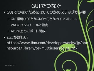 2016/02/27 32
GUIでつなぐ
●
GUIでつなぐためにはいくつかのステップが必要
– GUI環境(KDEとかGNOME)とかのインストール
– VNCのインストールと設定
– Azure上でのポート開放
●
ここが詳しい
https://www.ibm.com/developerworks/jp/ope
nsource/library/os-multiuserloginsvnc/
 