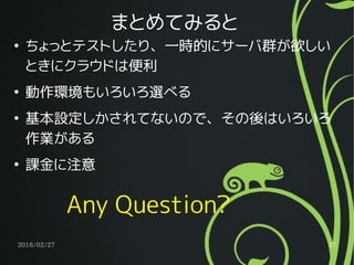 2016/02/27 37
まとめてみると
●
ちょっとテストしたり、一時的にサーバ群が欲しい
ときにクラウドは便利
●
動作環境もいろいろ選べる
●
基本設定しかされてないので、その後はいろいろ
作業がある
●
課金に注意
Any Question?
 