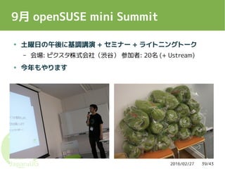 2016/02/27 39/43
9月 openSUSE mini Summit
● 土曜日の午後に基調講演 + セミナー + ライトニングトーク
– 会場: ピクスタ株式会社（渋谷） 参加者: 20名 (+ Ustream)
● 今年もやります
 