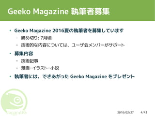 2016/02/27 4/43
Geeko Magazine 執筆者募集
● Geeko Magazine 2016夏の執筆者を募集しています
– 締め切り: 7月頃
– 技術的な内容については、ユーザ会メンバーがサポート
● 募集内容
– 技術記事
– 漫画・イラスト・小説
● 執筆者には、できあがった Geeko Magazine をプレゼント
 