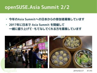 2016/02/27 41/43
openSUSE.Asia Summit 2/2
● 今年のAsia Summitへの日本からの参加者募集しています
● 2017年に日本で Asia Summit を開催して
一緒に盛り上げて・もてなしてくれる方を募集しています
 
