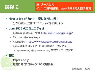 2016/02/27 42/43
最後に
● Have a lot of fun! — 楽しみましょう！
– 分からないことはコミュニティに聞きましょう
● openSUSE のコミュニティは
– 日本openSUSEユーザ会 http://opensuse.geeko.jp/
– Twitter: @opensuseja
– Facebook: http://www.facebook.com/opensuseja
– openSUSEプロジェクト公式日本語メーリングリスト
●
opensuse-ja@opensuse.org 公式アナウンスなど
● IRC
– #opensuse-ja
– 毎週日曜日20時から IRC で雑談会
5F ブースにて
42.1 の資料配布、openSUSE同人誌の販売
 