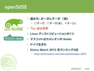 2016/02/27 6/43
openSUSE
● 読み方: おーぷんすーぜ （独）
– ○すーざ、○すーせ(米)、 すーじぃ☓
● 「o」 は小文字
● Linux ディストリビューションの1つ
● マスコットはカメレオンの Geeko
● ドイツ生まれ
● Distro Watch 2015 年ランキング4位
– https://distrowatch.com/index.php?dataspan=2015
マスコット: Geeko
 