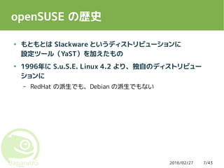 2016/02/27 7/43
openSUSE の歴史
● もともとは Slackware というディストリビューションに
設定ツール（YaST）を加えたもの
● 1996年に S.u.S.E. Linux 4.2 より、独自のディストリビュー
ションに
– RedHat の派生でも、Debian の派生でもない
 