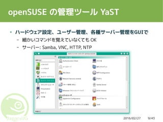 2016/02/27 9/43
openSUSE の管理ツール YaST
● ハードウェア設定、ユーザー管理、各種サーバー管理をGUIで
– 細かいコマンドを覚えていなくても OK
– サーバー: Samba, VNC, HTTP, NTP
 