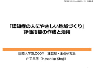「認知症にやさしい地域づくり」評価指標
「認知症の人にやさしい地域づくり」
評価指標の作成と活用
国際大学GLOCOM 准教授・主任研究員
庄司昌彦（Masahiko Shoji）
1
 