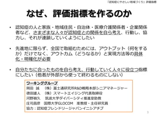「認知症にやさしい地域づくり」評価指標
なぜ、評価指標を作るのか
• 認知症の人と家族・地域住民・自治体・医療介護関係者・企業関係
者など、さまざまな人々が認知症との関係を自ら考え、行動し、協
力し、それが連鎖していくようにしたい
• 先進地に限らず、全国で取組むためには、アウトプット（何をする
か）だけでなく、アウトカム（どうなるか）と実現方法等の具体
化・明確化が必要
• 自分たちに合ったものを自ら考え、行動していく人々に役立つ指標
にしたい（他者が外部から使って終わるものにしない）
3
ワーキンググループ
岡田 誠 （株）富士通研究所R&D戦略本部シニアマネージャー
徳田雄人 （株）スマートエイジング代表取締役
河野禎久 筑波大学ダイバーシティ推進室助教
庄司昌彦 国際大学GLOCOM 准教授・主任研究員
協力：認知症フレンドリージャパンイニシアチブ
 