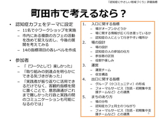 「認知症にやさしい地域づくり」評価指標
町田市で考えるなら？
• 認知症カフェをテーマに設定
– 11名で小ワークショップを実施
– 市内にある複数のカフェの活動
を改めて捉えなおし、今後の展
開を考えてみる
– 14の指標項目の各レベルを作成
• 参加者
– 「（ワークとして）楽しかった」
– 「取り組みの到達点を明らかに
できる気づきがあった」
– 「実践者が振り返りに活用でき
るだけでなく、客観的指標を間
に置くことで、意思疎通がこれ
まで難しかった行政と実践の間
のコミュニケーションも可能に
なるのでは」
1. 入口に関する指標
– 場がオープンかどうか
– 場に関する情報が広く行き渡っているか
– 認知症の人にとって行きやすい場所か
2. 場の設計
– 場の設計
– 認知症の人の参加の仕方
– 参加者の区別
– 役割や楽しみ
3. 運営
– 運営チーム
– 収支構造
4. 出口に関する指標
– グループ（小コミュニティ）の形成
– フォーマルサービス（包括・初期集中支
援チームなど）との連携
5. まちのあり方
– 場の分布
– 認知症カフェ同士のつながり
– フォーマルサービス（包括・初期集中支
援チームなど）との連携 6
 