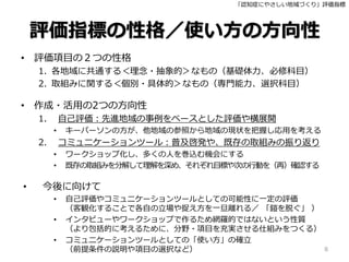 「認知症にやさしい地域づくり」評価指標
評価指標の性格／使い方の方向性
• 評価項目の２つの性格
1. 各地域に共通する＜理念・抽象的＞なもの（基礎体力、必修科目）
2. 取組みに関する＜個別・具体的＞なもの（専門能力、選択科目）
• 作成・活用の2つの方向性
1. 自己評価：先進地域の事例をベースとした評価や横展開
• キーパーソンの方が、他地域の参照から地域の現状を把握し応用を考える
2. コミュニケーションツール：普及啓発や、既存の取組みの振り返り
• ワークショップ化し、多くの人を巻込む機会にする
• 既存の取組みを分解して理解を深め、それぞれ目標や次の行動を（再）確認する
• 今後に向けて
• 自己評価やコミュニケーションツールとしての可能性に一定の評価
（客観化することで各自の立場や捉え方を一旦離れる／ 「鎧を脱ぐ」 ）
• インタビューやワークショップで作るため網羅的ではないという性質
（より包括的に考えるために、分野・項目を充実させる仕組みをつくる）
• コミュニケーションツールとしての「使い方」の確立
（前提条件の説明や項目の選択など） 8
 