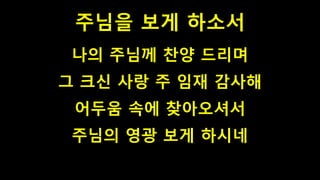주님을 보게 하소서
나의 주님께 찬양 드리며
그 크신 사랑 주 임재 감사해
어두움 속에 찾아오셔서
주님의 영광 보게 하시네
 