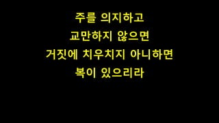 주를 의지하고
교만하지 않으면
거짓에 치우치지 아니하면
복이 있으리라
 