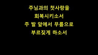 주님과의 첫사랑을
회복시키소서
주 발 앞에서 무릎으로
부르짖게 하소서
 
