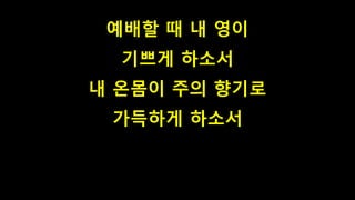 예배할 때 내 영이
기쁘게 하소서
내 온몸이 주의 향기로
가득하게 하소서
 