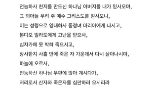 전능하사 천지를 만드신 하나님 아버지를 내가 믿사오며,
그 외아들 우리 주 예수 그리스도를 믿사오니,
이는 성령으로 잉태하사 동정녀 마리아에게 나시고,
본디오 빌라도에게 고난을 받으사,
십자가에 못 박혀 죽으시고,
장사한지 사흘 만에 죽은 자 가운데서 다시 살아나시며,
하늘에 오르사,
전능하신 하나님 우편에 앉아 계시다가,
저리로서 산자와 죽은자를 심판하러 오시리라
 