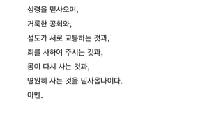 성령을 믿사오며,
거룩한 공회와,
성도가 서로 교통하는 것과,
죄를 사하여 주시는 것과,
몸이 다시 사는 것과,
영원히 사는 것을 믿사옵나이다.
아멘.
 