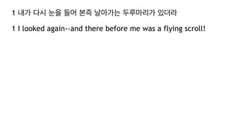 1 내가 다시 눈을 들어 본즉 날아가는 두루마리가 있더라
1 I looked again--and there before me was a flying scroll!
 