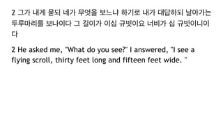 2 그가 내게 묻되 네가 무엇을 보느냐 하기로 내가 대답하되 날아가는
두루마리를 보나이다 그 길이가 이십 규빗이요 너비가 십 규빗이니이
다
2 He asked me, "What do you see?" I answered, "I see a
flying scroll, thirty feet long and fifteen feet wide. "
 
