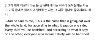 3 그가 내게 이르되 이는 온 땅 위에 내리는 저주라 도둑질하는 자는
그 이쪽 글대로 끊어지고 맹세하는 자는 그 저쪽 글대로 끊어지리라 하
니
3 And he said to me, "This is the curse that is going out over
the whole land; for according to what it says on one side,
every thief will be banished, and according to what it says
on the other, everyone who swears falsely will be banished.
 