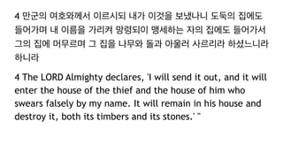 4 만군의 여호와께서 이르시되 내가 이것을 보냈나니 도둑의 집에도
들어가며 내 이름을 가리켜 망령되이 맹세하는 자의 집에도 들어가서
그의 집에 머무르며 그 집을 나무와 돌과 아울러 사르리라 하셨느니라
하니라
4 The LORD Almighty declares, 'I will send it out, and it will
enter the house of the thief and the house of him who
swears falsely by my name. It will remain in his house and
destroy it, both its timbers and its stones.' "
 