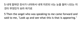 5 내게 말하던 천사가 나아와서 내게 이르되 너는 눈을 들어 나오는 이
것이 무엇인가 보라 하기로
5 Then the angel who was speaking to me came forward and
said to me, "Look up and see what this is that is appearing."
 