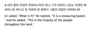 6 내가 묻되 이것이 무엇이니이까 하니 그가 이르되 나오는 이것이 에
바이니라 하시고 또 이르되 온 땅에서 그들의 모양이 이러하니라
6 I asked, "What is it?" He replied, "It is a measuring basket.
" And he added, "This is the iniquity of the people
throughout the land."
 