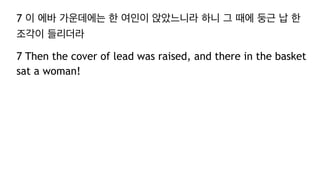 7 이 에바 가운데에는 한 여인이 앉았느니라 하니 그 때에 둥근 납 한
조각이 들리더라
7 Then the cover of lead was raised, and there in the basket
sat a woman!
 