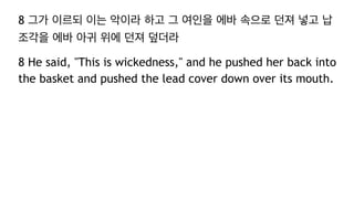 8 그가 이르되 이는 악이라 하고 그 여인을 에바 속으로 던져 넣고 납
조각을 에바 아귀 위에 던져 덮더라
8 He said, "This is wickedness," and he pushed her back into
the basket and pushed the lead cover down over its mouth.
 