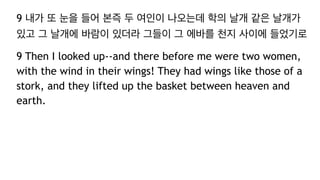 9 내가 또 눈을 들어 본즉 두 여인이 나오는데 학의 날개 같은 날개가
있고 그 날개에 바람이 있더라 그들이 그 에바를 천지 사이에 들었기로
9 Then I looked up--and there before me were two women,
with the wind in their wings! They had wings like those of a
stork, and they lifted up the basket between heaven and
earth.
 