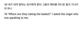 10 내가 내게 말하는 천사에게 묻되 그들이 에바를 어디로 옮겨 가나이
까 하니
10 "Where are they taking the basket?" I asked the angel who
was speaking to me.
 