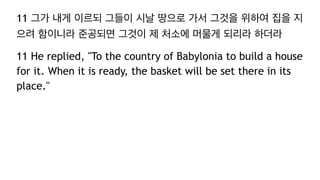 11 그가 내게 이르되 그들이 시날 땅으로 가서 그것을 위하여 집을 지
으려 함이니라 준공되면 그것이 제 처소에 머물게 되리라 하더라
11 He replied, "To the country of Babylonia to build a house
for it. When it is ready, the basket will be set there in its
place."
 