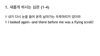 1. 새롭게 하시는 심판 (1-4)
1 내가 다시 눈을 들어 본즉 날아가는 두루마리가 있더라
1 I looked again--and there before me was a flying scroll!
 