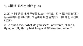 1. 새롭게 하시는 심판 (1-4)
2 그가 내게 묻되 네가 무엇을 보느냐 하기로 내가 대답하되 날아가
는 두루마리를 보나이다 그 길이가 이십 규빗이요 너비가 십 규빗이
니이다
2 He asked me, "What do you see?" I answered, "I see a
flying scroll, thirty feet long and fifteen feet wide. "
 