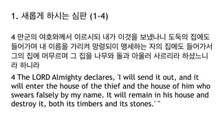 1. 새롭게 하시는 심판 (1-4)
4 만군의 여호와께서 이르시되 내가 이것을 보냈나니 도둑의 집에도
들어가며 내 이름을 가리켜 망령되이 맹세하는 자의 집에도 들어가서
그의 집에 머무르며 그 집을 나무와 돌과 아울러 사르리라 하셨느니
라 하니라
4 The LORD Almighty declares, 'I will send it out, and it
will enter the house of the thief and the house of him who
swears falsely by my name. It will remain in his house and
destroy it, both its timbers and its stones.' "
 