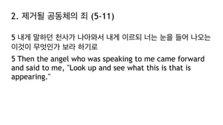2. 제거될 공동체의 죄 (5-11)
5 내게 말하던 천사가 나아와서 내게 이르되 너는 눈을 들어 나오는
이것이 무엇인가 보라 하기로
5 Then the angel who was speaking to me came forward
and said to me, "Look up and see what this is that is
appearing."
 