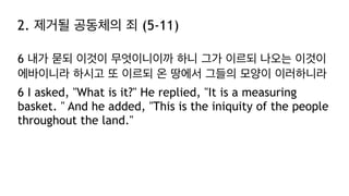 2. 제거될 공동체의 죄 (5-11)
6 내가 묻되 이것이 무엇이니이까 하니 그가 이르되 나오는 이것이
에바이니라 하시고 또 이르되 온 땅에서 그들의 모양이 이러하니라
6 I asked, "What is it?" He replied, "It is a measuring
basket. " And he added, "This is the iniquity of the people
throughout the land."
 
