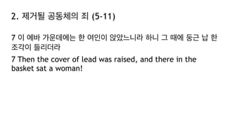 2. 제거될 공동체의 죄 (5-11)
7 이 에바 가운데에는 한 여인이 앉았느니라 하니 그 때에 둥근 납 한
조각이 들리더라
7 Then the cover of lead was raised, and there in the
basket sat a woman!
 