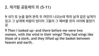 2. 제거될 공동체의 죄 (5-11)
9 내가 또 눈을 들어 본즉 두 여인이 나오는데 학의 날개 같은 날개가
있고 그 날개에 바람이 있더라 그들이 그 에바를 천지 사이에 들었기
로
9 Then I looked up--and there before me were two
women, with the wind in their wings! They had wings like
those of a stork, and they lifted up the basket between
heaven and earth.
 