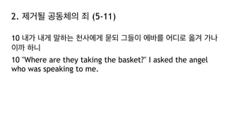 2. 제거될 공동체의 죄 (5-11)
10 내가 내게 말하는 천사에게 묻되 그들이 에바를 어디로 옮겨 가나
이까 하니
10 "Where are they taking the basket?" I asked the angel
who was speaking to me.
 